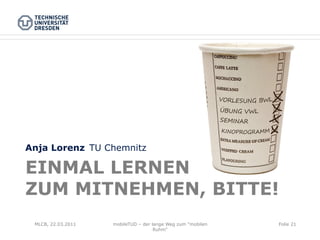 Anja Lorenz TU Chemnitz

EINMAL LERNEN
ZUM MITNEHMEN, BITTE!
 MLCB, 22.03.2011   mobileTUD – der lange Weg zum "mobilen   Folie 21
                                     Ruhm"
 