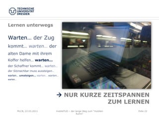 Lernen unterwegs

Warten… der Zug
kommt… warten… der
alten Dame mit ihrem
Koffer helfen… warten…
der Schaffner kommt… warten…
der Sitznachbar muss aussteigen…
warten… umsteigen… warten… warten…
warten…




                                   à NUR KURZE ZEITSPANNEN
                                                 ZUM LERNEN
          MLCB, 22.03.2011         mobileTUD – der lange Weg zum "mobilen   Folie 22
                                                    Ruhm"
 