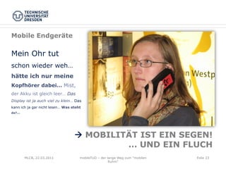 Mobile Endgeräte

Mein Ohr tut
schon wieder weh…
hätte ich nur meine
Kopfhörer dabei… Mist,
der Akku ist gleich leer… Das
Display ist ja auch viel zu klein… Das
kann ich ja gar nicht lesen… Was steht
da?...




                                  à MOBILITÄT IST EIN SEGEN!
                                            … UND EIN FLUCH
         MLCB, 22.03.2011            mobileTUD – der lange Weg zum "mobilen   Folie 23
                                                      Ruhm"
 