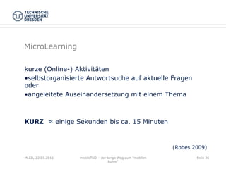 MicroLearning

kurze (Online-) Aktivitäten
• selbstorganisierte Antwortsuche auf aktuelle Fragen
oder
• angeleitete Auseinandersetzung mit einem Thema



KURZ ≈ einige Sekunden bis ca. 15 Minuten



                                                            (Robes 2009)
MLCB, 22.03.2011   mobileTUD – der lange Weg zum "mobilen           Folie 26
                                    Ruhm"
 