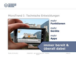 MicroTrend I: Technische Entwicklungen
                                                            mehr
                                                            Funktionen

                                                            mehr
                                                            Geräte

                                                            mehr
                                                            Apps

                                               immer bereit &
                                               überall dabei
MLCB, 22.03.2011   mobileTUD – der lange Weg zum "mobilen                Folie 27
                                    Ruhm"
 