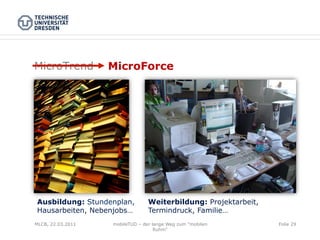 MicroTrend         MicroForce




Ausbildung: Stundenplan,         Weiterbildung: Projektarbeit,
Hausarbeiten, Nebenjobs…         Termindruck, Familie…
MLCB, 22.03.2011   mobileTUD – der lange Weg zum "mobilen        Folie 29
                                    Ruhm"
 