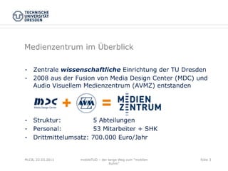 Medienzentrum im Überblick

-  Zentrale wissenschaftliche Einrichtung der TU Dresden
-  2008 aus der Fusion von Media Design Center (MDC) und
   Audio Visuellem Medienzentrum (AVMZ) entstanden




-  Struktur:           5 Abteilungen
-  Personal:           53 Mitarbeiter + SHK
-  Drittmittelumsatz: 700.000 Euro/Jahr


MLCB, 22.03.2011   mobileTUD – der lange Weg zum "mobilen   Folie 3
                                    Ruhm"
 