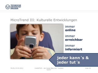 MicroTrend III: Kulturelle Entwicklungen
                                                            immer
                                                            online

                                                            immer
                                                            erreichbar

                                                            immer
                                                            informiert

                                                jeder kann s &
                                                jeder tut s
MLCB, 22.03.2011   mobileTUD – der lange Weg zum "mobilen                Folie 30
                                    Ruhm"
 