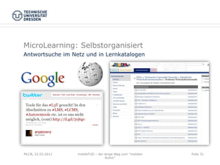 MicroLearning: Selbstorganisiert
Antwortsuche im Netz und in Lernkatalogen




MLCB, 22.03.2011   mobileTUD – der lange Weg zum "mobilen   Folie 31
                                    Ruhm"
 