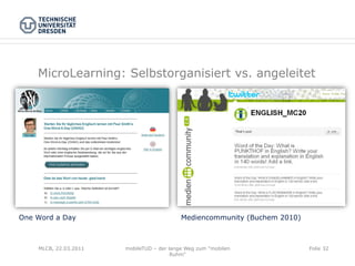 MicroLearning: Selbstorganisiert vs. angeleitet




One Word a Day                             Mediencommunity (Buchem 2010)



    MLCB, 22.03.2011   mobileTUD – der lange Weg zum "mobilen              Folie 32
                                        Ruhm"
 