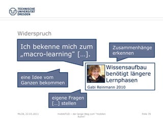 Widerspruch

  Ich bekenne mich zum                                          Zusammenhänge
  „macro-learning […].                                          erkennen


                                                              Wissensaufbau
                                                              benötigt längere
  eine Idee vom
  Ganzen bekommen                                             Lernphasen
                                            Gabi Reinmann 2010


                   eigene Fragen
                   […] stellen

MLCB, 22.03.2011     mobileTUD – der lange Weg zum "mobilen               Folie 35
                                      Ruhm"
 