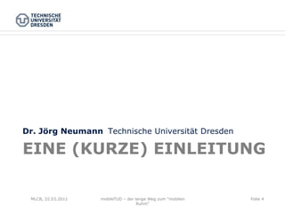 Dr. Jörg Neumann Technische Universität Dresden

EINE (KURZE) EINLEITUNG

 MLCB, 22.03.2011   mobileTUD – der lange Weg zum "mobilen   Folie 4
                                     Ruhm"
 