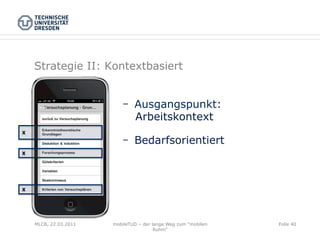 Strategie II: Kontextbasiert


                               Ausgangspunkt:
                               Arbeitskontext
X

                               Bedarfsorientiert
X




X




    MLCB, 22.03.2011   mobileTUD – der lange Weg zum "mobilen   Folie 40
                                        Ruhm"
 