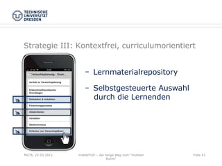 Strategie III: Kontextfrei, curriculumorientiert


                                Lernmaterialrepository

                                Selbstgesteuerte Auswahl
@                              durch die Lernenden

@


@



     MLCB, 22.03.2011   mobileTUD – der lange Weg zum "mobilen   Folie 41
                                         Ruhm"
 