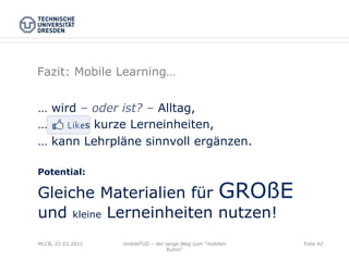 Fazit: Mobile Learning…


… wird – oder ist? – Alltag,
…       s kurze Lerneinheiten,
… kann Lehrpläne sinnvoll ergänzen.

Potential:

Gleiche Materialien für GROßE
und kleine Lerneinheiten nutzen!
MLCB, 22.03.2011   mobileTUD – der lange Weg zum "mobilen   Folie 42
                                    Ruhm"
 