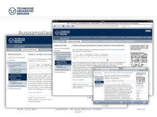 Ausgangslage

 -  bestehenden Webauftritt auf mobilen Geräten nutzen

 -  „E-Learning-Modul zur Versuchsplanung und –durch-
    führung in der Psychologie“
 -  Inhalte liegen im Content Management System
 -  Design über separate Templates

 -  Testgeräte von Apple (iPhone, iPod touch, iPad)



MLCB, 22.03.2011   mobileTUD – der lange Weg zum "mobilen   Folie 45
                                    Ruhm"
 