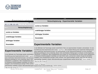 Anpassungen zur Web-App

 -  angepassten Webauftritt im Vollbildmodus nutzen

 -  Vollbildmodus funktioniert nur, wenn WebApp über
    Icon auf Home-Bildschirm aufgerufen wird
 -  Inhalte der Webseite müssen dynamisch nachgeladen
    werden
 -  Links müssen per JavaScript abgefangen werden
 -  WebApp muß vom Nutzer auf Homescreen angelegt
    werden


MLCB, 22.03.2011   mobileTUD – der lange Weg zum "mobilen   Folie 47
                                    Ruhm"
 