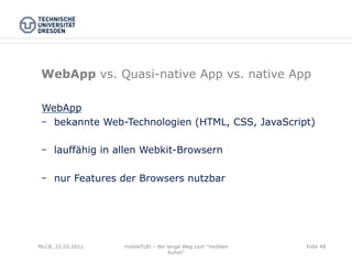 WebApp vs. Quasi-native App vs. native App

 WebApp
    bekannte Web-Technologien (HTML, CSS, JavaScript)

    lauffähig in allen Webkit-Browsern

    nur Features der Browsers nutzbar




MLCB, 22.03.2011   mobileTUD – der lange Weg zum "mobilen   Folie 48
                                    Ruhm"
 