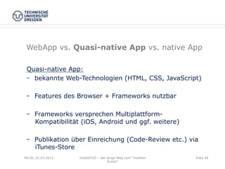 WebApp vs. Quasi-native App vs. native App

 Quasi-native App:
    bekannte Web-Technologien (HTML, CSS, JavaScript)

    Features des Browser + Frameworks nutzbar

    Frameworks versprechen Multiplattform-
    Kompatibilität (iOS, Android und ggf. weitere)

    Publikation über Einreichung (Code-Review etc.) via
    iTunes-Store
MLCB, 22.03.2011   mobileTUD – der lange Weg zum "mobilen   Folie 49
                                    Ruhm"
 