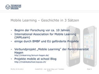 Mobile Learning – Geschichte in 3 Sätzen

-  Beginn der Forschung vor ca. 10 Jahren
-  International Association for Mobile Learning
   (IAMLearn)
-  einige durch BMBF und EU geförderte Projekte

-  Verbundprojekt „Mobile Learning der FernUniversität
   Hagen
    http://mlearning.fernuni-hagen.de/
-  Projekte mobile at school Blog
    http://mobileatschool.kaywa.ch/


MLCB, 22.03.2011        mobileTUD – der lange Weg zum "mobilen   Folie 5
                                         Ruhm"
 