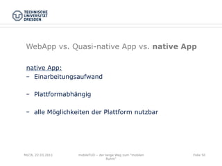 WebApp vs. Quasi-native App vs. native App

 native App:
    Einarbeitungsaufwand

    Plattformabhängig

    alle Möglichkeiten der Plattform nutzbar




MLCB, 22.03.2011   mobileTUD – der lange Weg zum "mobilen   Folie 50
                                    Ruhm"
 