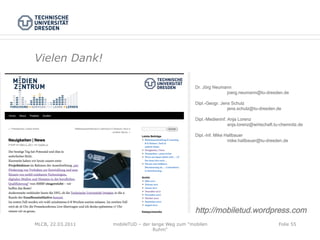 Vielen Dank!

                                                    Dr. Jörg Neumann
                                                                  joerg.neumann@tu-dresden.de

                                                    Dipl.-Geogr. Jens Schulz
                                                                    jens.schulz@tu-dresden.de

                                                    Dipl.-Medieninf. Anja Lorenz
                                                                     anja.lorenz@wirtschaft.tu-chemnitz.de

                                                    Dipl.-Inf. Mike Hallbauer
                                                                     mike.hallbauer@tu-dresden.de




                                                    http://mobiletud.wordpress.com
MLCB, 22.03.2011   mobileTUD – der lange Weg zum "mobilen                                    Folie 55
                                    Ruhm"
 
