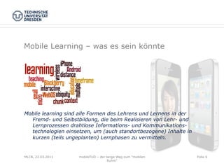 Mobile Learning – was es sein könnte



• 

• 



Mobile learning sind alle Formen des Lehrens und Lernens in der
  Fremd- und Selbstbildung, die beim Realisieren von Lehr- und
  Lernprozessen drahtlose Informations- und Kommunikations-
  technologien einsetzen, um (auch standortbezogene) Inhalte in
  kurzen (teils ungeplanten) Lernphasen zu vermitteln.


MLCB, 22.03.2011    mobileTUD – der lange Weg zum "mobilen        Folie 6
                                     Ruhm"
 