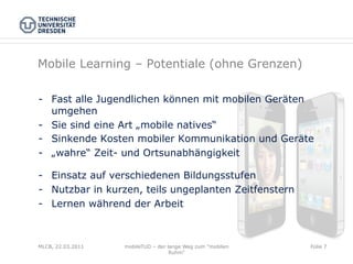 Mobile Learning – Potentiale (ohne Grenzen)

-  Fast alle Jugendlichen können mit mobilen Geräten
   umgehen
-  Sie sind eine Art „mobile natives“
-  Sinkende Kosten mobiler Kommunikation und Geräte
-  „wahre“ Zeit- und Ortsunabhängigkeit

-  Einsatz auf verschiedenen Bildungsstufen
-  Nutzbar in kurzen, teils ungeplanten Zeitfenstern
-  Lernen während der Arbeit



MLCB, 22.03.2011   mobileTUD – der lange Weg zum "mobilen   Folie 7
                                    Ruhm"
 