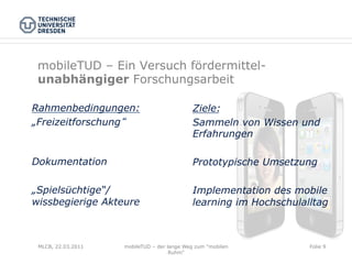 mobileTUD – Ein Versuch fördermittel-
 unabhängiger Forschungsarbeit

Rahmenbedingungen:                           Ziele:
„Freizeitforschung                           Sammeln von Wissen und
                                             Erfahrungen

Dokumentation                                Prototypische Umsetzung

„Spielsüchtige“/                             Implementation des mobile
wissbegierige Akteure                        learning im Hochschulalltag



 MLCB, 22.03.2011   mobileTUD – der lange Weg zum "mobilen          Folie 9
                                     Ruhm"
 
