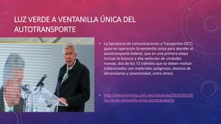 LUZ VERDE A VENTANILLA ÚNICA DEL
AUTOTRANSPORTE
• La Secretaría de Comunicaciones y Transportes (SCT)
puso en operación la ventanilla única para atender al
autotransporte federal, que en una primera etapa
incluye la licencia y alta vehicular de unidades
nuevas, dos de los 72 trámites que se deben realizar
(relacionados con materiales peligrosos, excesos de
dimensiones y conectividad, entre otros).
• http://eleconomista.com.mx/industrias/2016/03/10/
luz-verde-ventanilla-unica-autotransporte
 