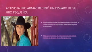 ACTIVISTA PRO ARMAS RECIBIÓ UN DISPARO DE SU
HIJO PEQUEÑO.
• Irónicamente una activista en pro de la posesión de
armas recibió un disparo por parte de su hijo de
cuatro años
• http://www.merca20.com/activista-pro-armas-
recibio-un-disparo-de-su-hijo-pequeno/
 