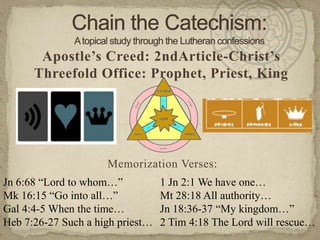 Chain the Catechism: A topical study through the Lutheran confessions Apostle’s Creed: 2ndArticle-Christ’s Threefold Office: Prophet, Priest, King Memorization Verses:   Jn 6:68 “Lord to whom…” Mk 16:15 “Go into all…” Gal 4:4-5 When the time… Heb 7:26-27 Such a high priest… 1 Jn 2:1 We have one… Mt 28:18 All authority… Jn 18:36-37 “My kingdom…” 2 Tim 4:18 The Lord will rescue… 