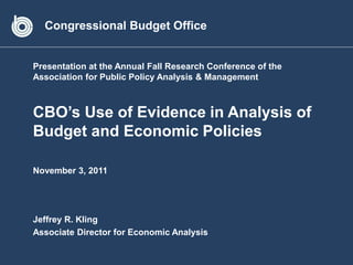 Congressional Budget Office


Presentation at the Annual Fall Research Conference of the
Association for Public Policy Analysis & Management



CBO’s Use of Evidence in Analysis of
Budget and Economic Policies

November 3, 2011




Jeffrey R. Kling
Associate Director for Economic Analysis
 