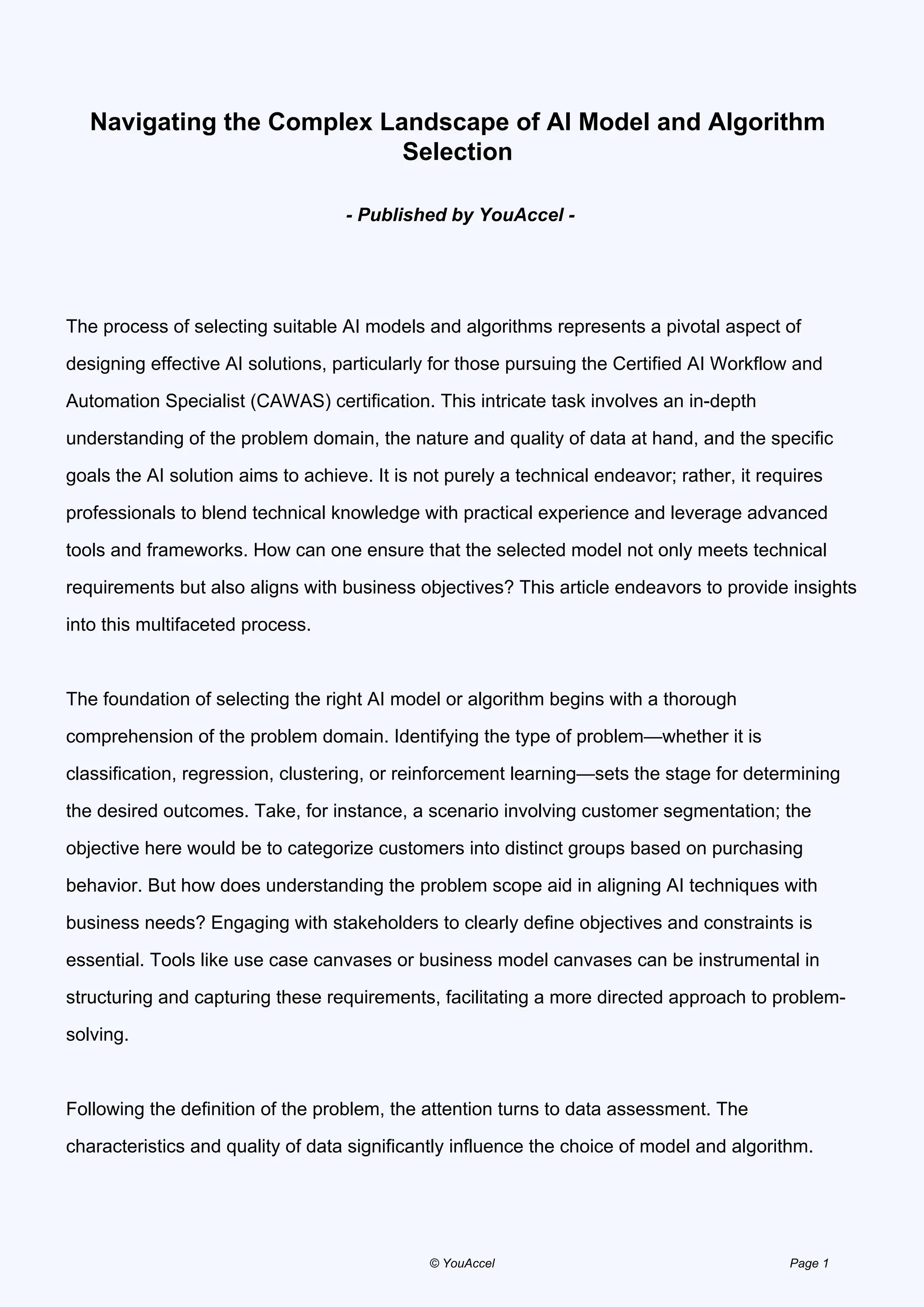 Navigating the Complex Landscape of AI Model and Algorithm
Selection
- Published by YouAccel -
The process of selecting suitable AI models and algorithms represents a pivotal aspect of
designing effective AI solutions, particularly for those pursuing the Certified AI Workflow and
Automation Specialist (CAWAS) certification. This intricate task involves an in-depth
understanding of the problem domain, the nature and quality of data at hand, and the specific
goals the AI solution aims to achieve. It is not purely a technical endeavor; rather, it requires
professionals to blend technical knowledge with practical experience and leverage advanced
tools and frameworks. How can one ensure that the selected model not only meets technical
requirements but also aligns with business objectives? This article endeavors to provide insights
into this multifaceted process.
The foundation of selecting the right AI model or algorithm begins with a thorough
comprehension of the problem domain. Identifying the type of problem—whether it is
classification, regression, clustering, or reinforcement learning—sets the stage for determining
the desired outcomes. Take, for instance, a scenario involving customer segmentation; the
objective here would be to categorize customers into distinct groups based on purchasing
behavior. But how does understanding the problem scope aid in aligning AI techniques with
business needs? Engaging with stakeholders to clearly define objectives and constraints is
essential. Tools like use case canvases or business model canvases can be instrumental in
structuring and capturing these requirements, facilitating a more directed approach to problem-
solving.
Following the definition of the problem, the attention turns to data assessment. The
characteristics and quality of data significantly influence the choice of model and algorithm.
© YouAccel Page 1
 