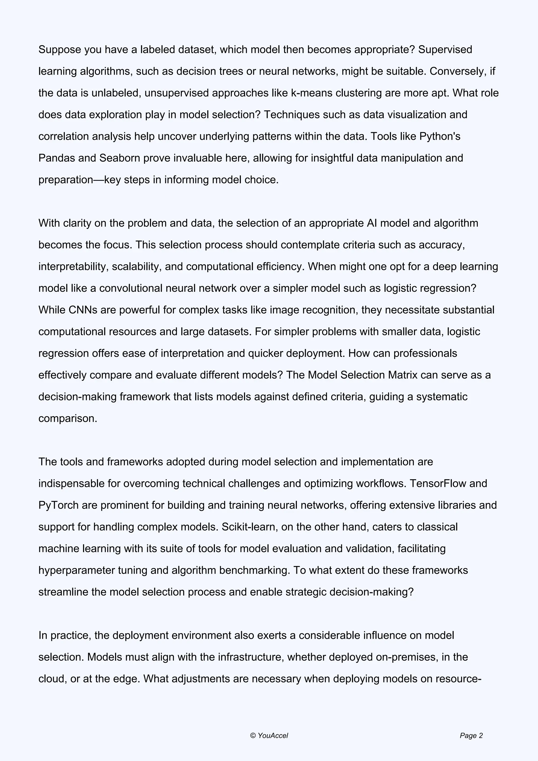Suppose you have a labeled dataset, which model then becomes appropriate? Supervised
learning algorithms, such as decision trees or neural networks, might be suitable. Conversely, if
the data is unlabeled, unsupervised approaches like k-means clustering are more apt. What role
does data exploration play in model selection? Techniques such as data visualization and
correlation analysis help uncover underlying patterns within the data. Tools like Python's
Pandas and Seaborn prove invaluable here, allowing for insightful data manipulation and
preparation—key steps in informing model choice.
With clarity on the problem and data, the selection of an appropriate AI model and algorithm
becomes the focus. This selection process should contemplate criteria such as accuracy,
interpretability, scalability, and computational efficiency. When might one opt for a deep learning
model like a convolutional neural network over a simpler model such as logistic regression?
While CNNs are powerful for complex tasks like image recognition, they necessitate substantial
computational resources and large datasets. For simpler problems with smaller data, logistic
regression offers ease of interpretation and quicker deployment. How can professionals
effectively compare and evaluate different models? The Model Selection Matrix can serve as a
decision-making framework that lists models against defined criteria, guiding a systematic
comparison.
The tools and frameworks adopted during model selection and implementation are
indispensable for overcoming technical challenges and optimizing workflows. TensorFlow and
PyTorch are prominent for building and training neural networks, offering extensive libraries and
support for handling complex models. Scikit-learn, on the other hand, caters to classical
machine learning with its suite of tools for model evaluation and validation, facilitating
hyperparameter tuning and algorithm benchmarking. To what extent do these frameworks
streamline the model selection process and enable strategic decision-making?
In practice, the deployment environment also exerts a considerable influence on model
selection. Models must align with the infrastructure, whether deployed on-premises, in the
cloud, or at the edge. What adjustments are necessary when deploying models on resource-
© YouAccel Page 2
 