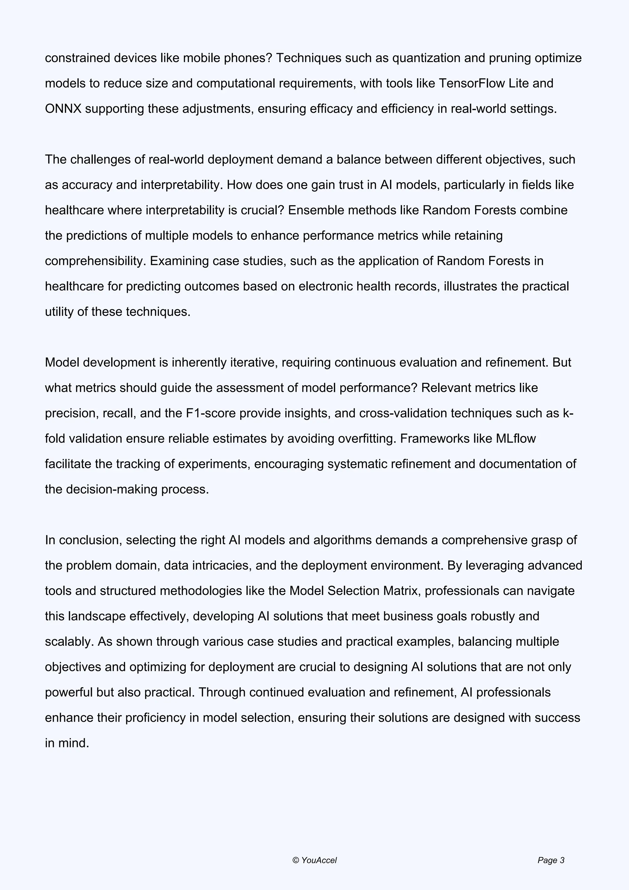 constrained devices like mobile phones? Techniques such as quantization and pruning optimize
models to reduce size and computational requirements, with tools like TensorFlow Lite and
ONNX supporting these adjustments, ensuring efficacy and efficiency in real-world settings.
The challenges of real-world deployment demand a balance between different objectives, such
as accuracy and interpretability. How does one gain trust in AI models, particularly in fields like
healthcare where interpretability is crucial? Ensemble methods like Random Forests combine
the predictions of multiple models to enhance performance metrics while retaining
comprehensibility. Examining case studies, such as the application of Random Forests in
healthcare for predicting outcomes based on electronic health records, illustrates the practical
utility of these techniques.
Model development is inherently iterative, requiring continuous evaluation and refinement. But
what metrics should guide the assessment of model performance? Relevant metrics like
precision, recall, and the F1-score provide insights, and cross-validation techniques such as k-
fold validation ensure reliable estimates by avoiding overfitting. Frameworks like MLflow
facilitate the tracking of experiments, encouraging systematic refinement and documentation of
the decision-making process.
In conclusion, selecting the right AI models and algorithms demands a comprehensive grasp of
the problem domain, data intricacies, and the deployment environment. By leveraging advanced
tools and structured methodologies like the Model Selection Matrix, professionals can navigate
this landscape effectively, developing AI solutions that meet business goals robustly and
scalably. As shown through various case studies and practical examples, balancing multiple
objectives and optimizing for deployment are crucial to designing AI solutions that are not only
powerful but also practical. Through continued evaluation and refinement, AI professionals
enhance their proficiency in model selection, ensuring their solutions are designed with success
in mind.
© YouAccel Page 3
 