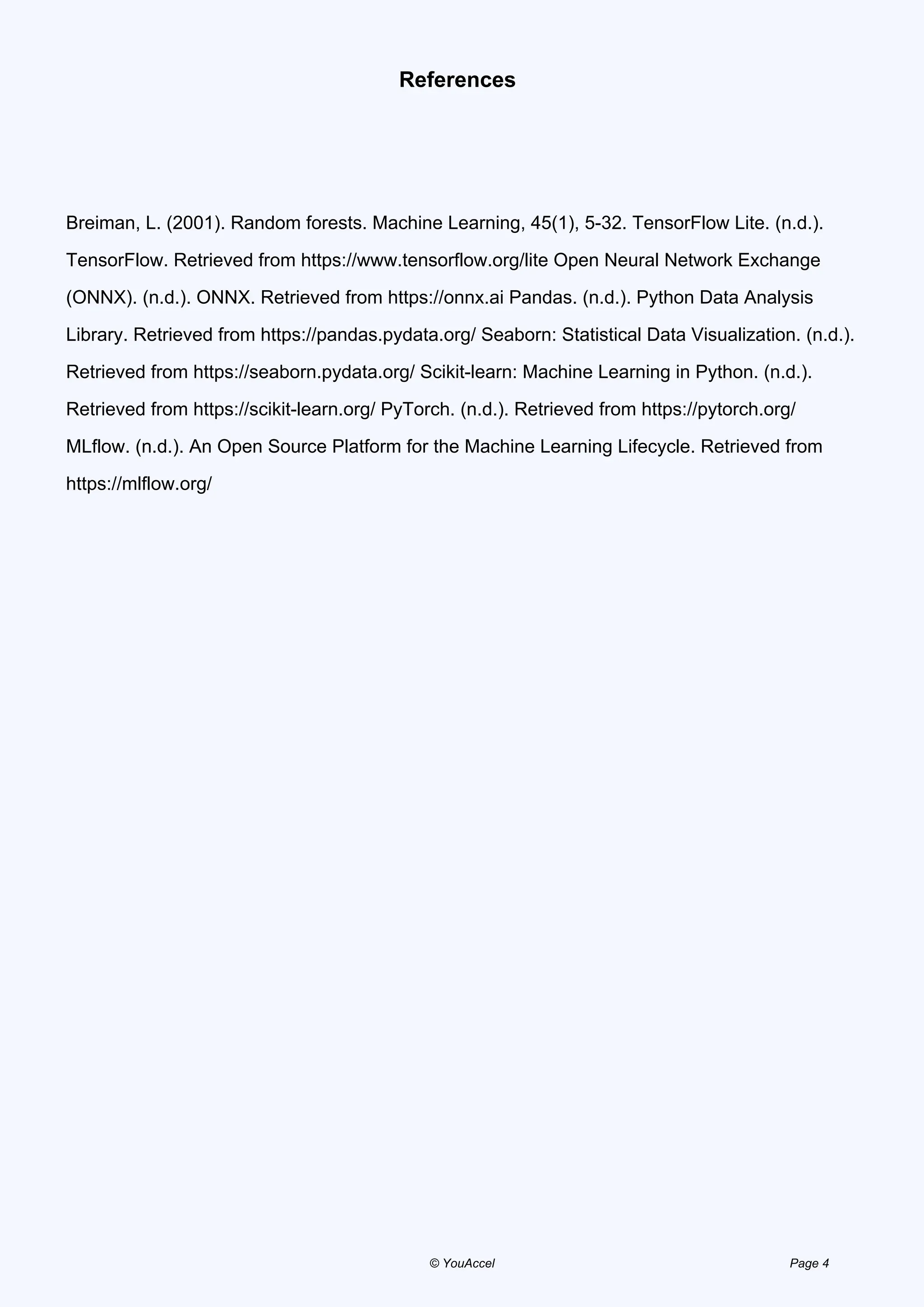 References
Breiman, L. (2001). Random forests. Machine Learning, 45(1), 5-32. TensorFlow Lite. (n.d.).
TensorFlow. Retrieved from https://www.tensorflow.org/lite Open Neural Network Exchange
(ONNX). (n.d.). ONNX. Retrieved from https://onnx.ai Pandas. (n.d.). Python Data Analysis
Library. Retrieved from https://pandas.pydata.org/ Seaborn: Statistical Data Visualization. (n.d.).
Retrieved from https://seaborn.pydata.org/ Scikit-learn: Machine Learning in Python. (n.d.).
Retrieved from https://scikit-learn.org/ PyTorch. (n.d.). Retrieved from https://pytorch.org/
MLflow. (n.d.). An Open Source Platform for the Machine Learning Lifecycle. Retrieved from
https://mlflow.org/
Powered by TCPDF (www.tcpdf.org)
© YouAccel Page 4
 