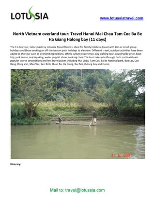 www.lotussiatravel.com



  North Vietnam overland tour: Travel Hanoi Mai Chau Tam Coc Ba Be
                   Ha Giang Halong bay (11 days)
The 11-day tour, tailor-made by Lotussia Travel Hanoi is ideal for family holidays, travel with kids or small group
holidays and those seeking an off-the-beaten path holidays to Vietnam. Different travel, outdoor activities have been
added to the tour such as overland expeditions, ethnic culture experience, day walking tour, countryside cycle, boat
trip, junk cruise, sea kayaking, water puppet show, cooking class. The tour takes you through both north-vietnam
popular tourist destinations and less travel places including Mai Chau, Tam Coc, Ba Be National park, Bao Lac, Cao
Bang, Dong Van, Meo Vac, Yen Binh, Quan Ba, Ha Giang, Bac Me, Halong bay and Hanoi.




Itinerary:
 