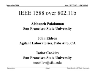 doc.: IEEE 802.11-04/1080r0
Submission
September 2004
Todor Cooklev, SF State University
Slide 1
IEEE 1588 over 802.11b
Afshaneh Pakdaman
San Francisco State University
John Eidson
Agilent Laboratories, Palo Alto, CA
Todor Cooklev
San Francisco State University
tcooklev@sfsu.edu
 