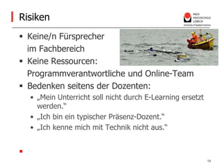 RisikenKeine/n Fürsprecher    im Fachbereich Keine Ressourcen:    Programmverantwortliche und Online-TeamBedenken seitens der Dozenten:„Mein Unterricht soll nicht durch E-Learning ersetzt werden.“ „Ich bin ein typischer Präsenz-Dozent.“„Ich kenne mich mit Technik nicht aus.“