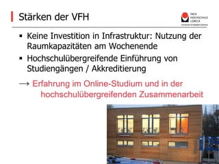 Stärken der VFHKeine Investition in Infrastruktur: Nutzung der Raumkapazitäten am WochenendeHochschulübergreifende Einführung von Studiengängen / Akkreditierung->Erfahrung im Online-Studium und in der 	hochschulübergreifenden Zusammenarbeit 