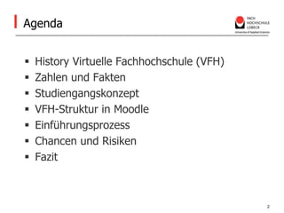 AgendaHistory Virtuelle Fachhochschule (VFH)Zahlen und FaktenStudiengangskonzeptVFH-Struktur in MoodleEinführungsprozessChancen und RisikenFazit