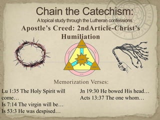 Chain the Catechism: A topical study through the Lutheran confessions Apostle’s Creed: 2ndArticle-Christ’s Humiliation Memorization Verses:   Lu 1:35 The Holy Spirit will come… Is 7:14 The virgin will be… Is 53:3 He was despised… Jn 19:30 He bowed His head… Acts 13:37 The one whom… 