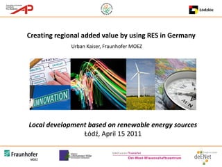 Creating regional added value by using RES in Germany
             Urban Kaiser, Fraunhofer MOEZ




Local development based on renewable energy sources
                Łódź, April 15 2011
 