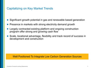 5Contains Forward-Looking Statements
Capitalizing on Key Market Trends
 Significant growth potential in gas and renewable based generation
 Presence in markets with strong electricity demand growth
 Largely contracted existing platform and ongoing construction
program offer strong and growing cash flow
 Scale, locational advantage, flexibility and track record of success in
development and construction
Well Positioned To Integrate Low Carbon Generation Sources
 