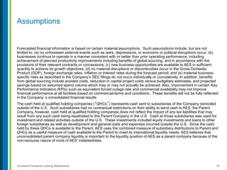 58Contains Forward-Looking Statements
Assumptions
Forecasted financial information is based on certain material assumptions. Such assumptions include, but are not
limited to: (a) no unforeseen external events such as wars, depressions, or economic or political disruptions occur; (b)
businesses continue to operate in a manner consistent with or better than prior operating performance, including
achievement of planned productivity improvements including benefits of global sourcing, and in accordance with the
provisions of their relevant contracts or concessions; (c) new business opportunities are available to AES in sufficient
quantity to achieve its growth objectives; (d) no material disruptions or discontinuities occur in the Gross Domestic
Product (GDP), foreign exchange rates, inflation or interest rates during the forecast period; and (e) material business-
specific risks as described in the Company’s SEC filings do not occur individually or cumulatively. In addition, benefits
from global sourcing include avoided costs, reduction in capital project costs versus budgetary estimates, and projected
savings based on assumed spend volume which may or may not actually be achieved. Also, improvement in certain Key
Performance Indicators (KPIs) such as equivalent forced outage rate and commercial availability may not improve
financial performance at all facilities based on commercial terms and conditions. These benefits will not be fully reflected
in the Company’s consolidated financial results.
The cash held at qualified holding companies (“QHCs”) represents cash sent to subsidiaries of the Company domiciled
outside of the U.S. Such subsidiaries had no contractual restrictions on their ability to send cash to AES, the Parent
Company, however, cash held at qualified holding companies does not reflect the impact of any tax liabilities that may
result from any such cash being repatriated to the Parent Company in the U.S. Cash at those subsidiaries was used for
investment and related activities outside of the U.S. These investments included equity investments and loans to other
foreign subsidiaries as well as development and general costs and expenses incurred outside the U.S. Since the cash
held by these QHCs is available to the Parent, AES uses the combined measure of subsidiary distributions to Parent and
QHCs as a useful measure of cash available to the Parent to meet its international liquidity needs. AES believes that
unconsolidated parent company liquidity is important to the liquidity position of AES as a parent company because of the
non-recourse nature of most of AES’ indebtedness.
 