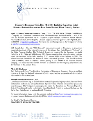 Commerce Resources Corp. Files NI 43-101 Technical Report for Initial
   Resource Estimate for Ashram Rare Earth Deposit, Eldor Property Quebec

April 18, 2011 - Commerce Resources Corp. (TSXv: CCE, FSE: D7H, OTCQX: CMRZF) (the
“Company” or “Commerce”) announces that, further to its news release of March 3, 2011, it has
filed its National Instrument 43-101 Technical Report entitled “Technical Report, Mineral
Resource Estimation, Eldor Property – Ashram Deposit, Nunavik, Quebec” dated April 15, 2011,
on SEDAR at http://www.sedar.com. The report has also been posted on the Company’s website
at http://www.commerceresources.com.

SGS Canada Inc. – Geostat (“SGS Geostat”) was commissioned by Commerce to prepare an
independent estimate of the mineral resources of the Ashram Rare Earth Deposit (“Ashram”) at
the Eldor Property, Quebec. The Technical Report was prepared for the Company by André
Laferrière M.Sc. P.Geo. of SGS Geostat. SGS Geostat calculated the mineral resource estimate
based on data from twelve holes totalling 3,313 metres drilled at the Ashram in 2010. The
mineral resource estimate for the Ashram at a base case cut-off grade of 1.25% Total Rare Earth
Oxide (“TREO”) totals 117,340,000 tonnes grading 1.74% TREO in the inferred resource
category. The initial resource model provides a foundation for the ongoing exploration and
development of the Ashram Zone.

NI 43-101 Disclosure
Jody Dahrouge, P.Geo., Vice-President Exploration of Commerce Resources Corp., a qualified
person as defined by National Instrument 43-101, supervised the preparation of the technical
information in this news release.

About Commerce Resources Corp.
Commerce Resources Corp. is an exploration and development company with a particular focus
on tantalum, niobium and rare earth element deposits with a potential for economic grades and
large tonnages. The Company is developing its Upper Fir Tantalum and Niobium Deposit in
British Columbia and is also exploring its Eldor Rare Earth Project in northern Quebec and the
Carbo Rare Earth Project in northern British Columbia.

For more information please visit the corporate website at http://www.commerceresources.com
or contact Investor Relations at 1.866.484.2700 or info@commerceresources.com.

On Behalf of the Board of Directors
COMMERCE RESOURCES CORP.
 