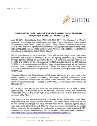 ZIMTU CAPITAL CORP. ANNOUNCES RARE EARTH ELEMENT PROPERTY
                TRANSACTION WITH ELECTRIC METALS INC.

April 20, 2011 - Zimtu Capital Corp. (TSXv: ZC; FSE: ZCT1) (the “Company” or “Zimtu”)
is pleased to announce that the Company and three prospecting partners have signed
an agreement with Electric Metals Inc. (TSXv: EMI) (“Electric”) whereby Electric can
earn a 100% interest in eight rare earth element (“REE”) properties located in the Abitibi
region of Quebec near Geomega’s (TSXv: GMA) Montviel REE Property. The properties
are referred to collectively as the “Abitibi Claims.”

For its participation in the transaction, Zimtu will receive staged cash and share
payments from Electric as follows: (i) $2,500 on signing (received); (ii) $10,000 and
500,000 common shares on acceptance by the TSX Venture Exchange (“TSXv”); (iii)
$18,750 and 500,000 on the first anniversary of TSXv acceptance; and (iv) $31,250 and
375,000 on the second anniversary. Zimtu’s three prospecting partners will each receive
cash and share considerations equal to that of Zimtu. The vendors will collectively retain
a 2% Net Smelter Royalty on the properties; 1% of which can be purchased by Electric
for $500,000.

The Abitibi Claims total 21,600 hectares (216 square kilometres) and cover most of the
known syenite occurrences surrounding Geomega’s Montviel syenite-carbonatite
complex, which has recently produced results of 485 metres of 1.44% Total Rare Earth
Oxides (“TREO”) including 111 metres of 2.09% TREO (see Geomega news release of
March 31, 2011).

Of the eight claim blocks that comprise the Abitibi Claims, at the Ailly complex,
approximately 10 kilometres south of Montviel, historical drilling has intersected
carbonatite similar to that which hosts REE mineralization at Montviel, but which was
not assayed for REE.

The majority of the syenite-carbonatite complexes in the Abitibi region have been
emplaced along two major structural corridors. The Abitibi claims cover most of the
known syenite occurrences that have intruded these trends. Because syenite occurs
with carbonatite at Montviel and Ailly, the remaining syenites covered by the Abitibi
Claims may also be prospective for carbonatite emplacement and associated REE
mineralization. A map showing the location of the Abitibi Claims has been uploaded to:
http://www.zimtu.com/i/pdf/Electric-Metals-Abitibi-Map-Geophysics.pdf
 