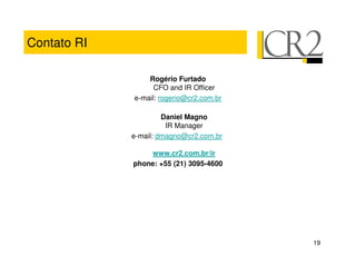 Contato RI

                 Rogério Furtado
                   CFO and IR Officer
             e-mail: rogerio@cr2.com.br

                      Daniel Magno
                       IR Manager
             e-mail: dmagno@cr2.com.br

                 www.cr2.com.br/ir
             phone: +55 (21) 3095-4600




                                          19
 