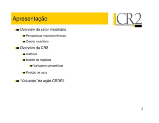Apresentação
  Overview do setor imobiliário
     Perspectivas macroeconômicas

     Crédito imobiliário

  Overview da CR2
     Histórico

     Modelo de negócios

           Vantagens competitivas

     Posição de caixa


  “Valuation” da ação CRDE3




                                    2
 