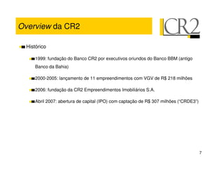 Overview da CR2

  Histórico

      1999: fundação do Banco CR2 por executivos oriundos do Banco BBM (antigo
      Banco da Bahia)

      2000-2005: lançamento de 11 empreendimentos com VGV de R$ 218 milhões

      2006: fundação da CR2 Empreendimentos Imobiliários S.A.

      Abril 2007: abertura de capital (IPO) com captação de R$ 307 milhões (“CRDE3”)




                                                                                       7
 