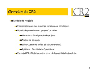 Overview da CR2

  Modelo de Negócio

     Incorporador puro que terceiriza construção e corretagem

     Modelo de parcerias com “players” de nicho:

         Mecanismo de originação de projetos

         Análise de Mercado

         Baixo Custo Fixo (cerca de 50 funcionários)

         Agilidade / Flexibilidade Operacional
     Foco da CR2: Ofertar produtos onde há disponibilidade de crédito




                                                                        8
 