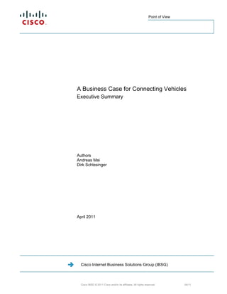 Point of View


                                                              Cisco Internet Business Solutions
                                                              Group (IBSG)



                                                              Cisco IBSG © 2011 Cisco and/or its affiliates. All

                                                              rights reserved.




A Business Case for Connecting Vehicles
Executive Summary




Authors
Andreas Mai
Dirk Schlesinger




April 2011




  Cisco Internet Business Solutions Group (IBSG)



  Cisco IBSG © 2011 Cisco and/or its affiliates. All rights reserved.                         04/11
 