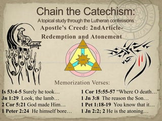 Chain the Catechism: A topical study through the Lutheran confessions Apostle’s Creed: 2ndArticle- Redemption and Atonement Memorization Verses:   Is 53:4-5 Surely he took… Jn 1:29  Look, the lamb…   2 Cor 5:21 God made Him… 1 Peter 2:24  He himself bore… 1 Cor 15:55-57 “Where O death…” 1 Jn 3:8  The reason the Son… 1 Pet 1:18-19  You know that it… 1 Jn 2:2; 2 He is the atoning… 